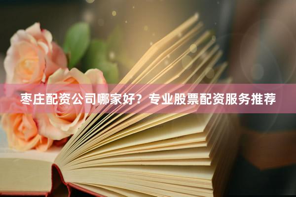 枣庄配资公司哪家好？专业股票配资服务推荐