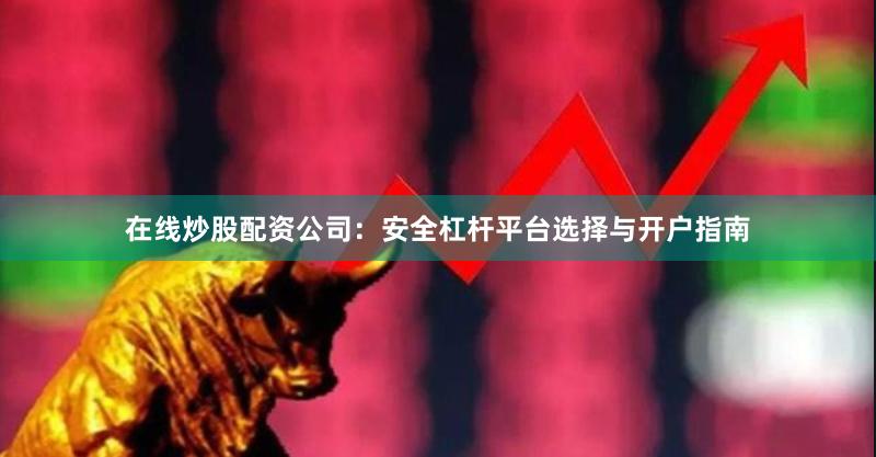 在线炒股配资公司：安全杠杆平台选择与开户指南