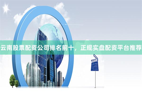 云南股票配资公司排名前十，正规实盘配资平台推荐