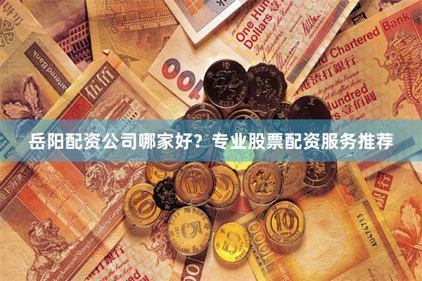 岳阳配资公司哪家好？专业股票配资服务推荐