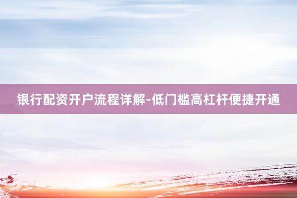 银行配资开户流程详解-低门槛高杠杆便捷开通