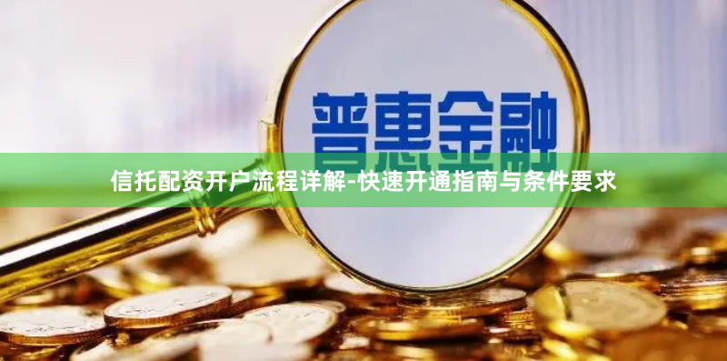 信托配资开户流程详解-快速开通指南与条件要求