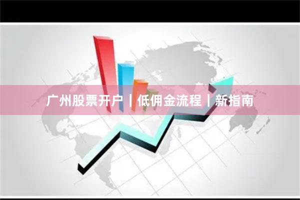 广州股票开户｜低佣金流程｜新指南